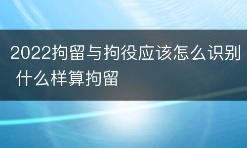 2022拘留与拘役应该怎么识别 什么样算拘留