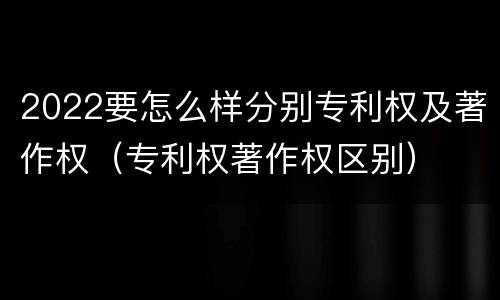 2022要怎么样分别专利权及著作权（专利权著作权区别）