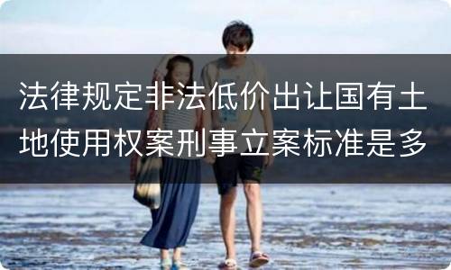 法律规定非法低价出让国有土地使用权案刑事立案标准是多少