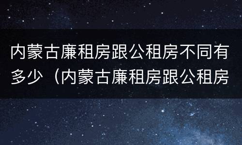 内蒙古廉租房跟公租房不同有多少（内蒙古廉租房跟公租房不同有多少钱一个月）
