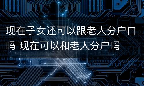 现在子女还可以跟老人分户口吗 现在可以和老人分户吗