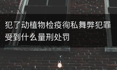 犯了动植物检疫徇私舞弊犯罪受到什么量刑处罚