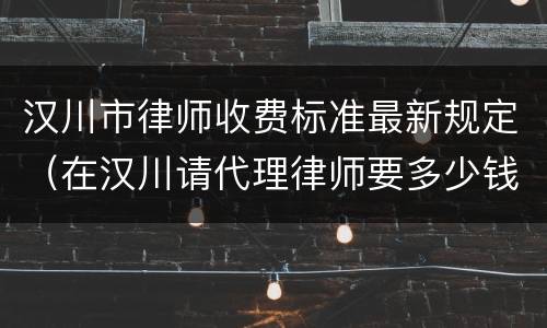 汉川市律师收费标准最新规定（在汉川请代理律师要多少钱）