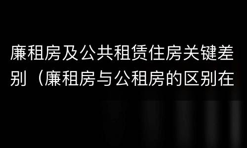 廉租房及公共租赁住房关键差别（廉租房与公租房的区别在哪里）