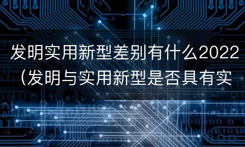 发明实用新型差别有什么2022（发明与实用新型是否具有实用性）