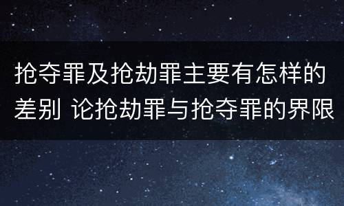 抢夺罪及抢劫罪主要有怎样的差别 论抢劫罪与抢夺罪的界限