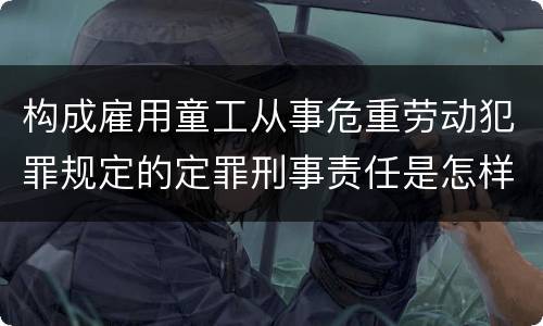 构成雇用童工从事危重劳动犯罪规定的定罪刑事责任是怎样的