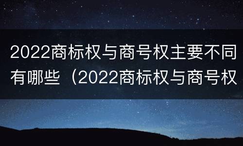 2022商标权与商号权主要不同有哪些（2022商标权与商号权主要不同有哪些呢）