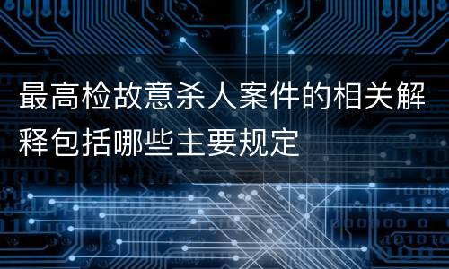 最高检故意杀人案件的相关解释包括哪些主要规定