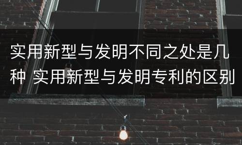 实用新型与发明不同之处是几种 实用新型与发明专利的区别有哪些