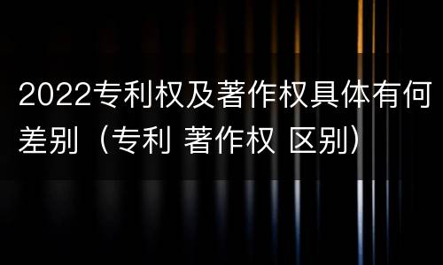 2022专利权及著作权具体有何差别（专利 著作权 区别）