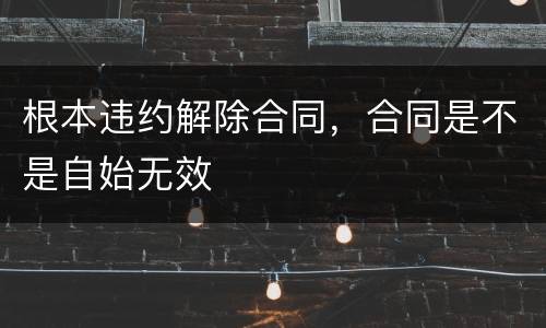 根本违约解除合同，合同是不是自始无效