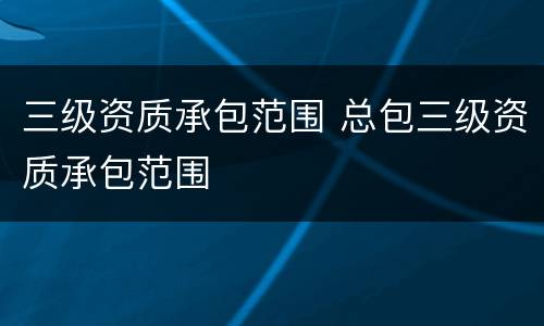 三级资质承包范围 总包三级资质承包范围