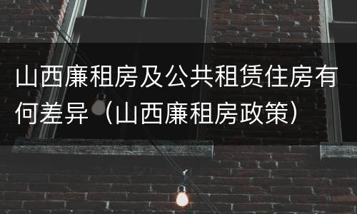 山西廉租房及公共租赁住房有何差异（山西廉租房政策）