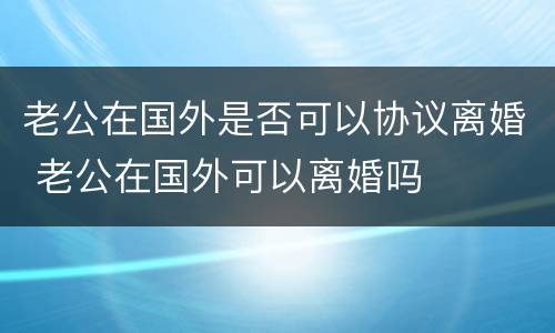 老公在国外是否可以协议离婚 老公在国外可以离婚吗