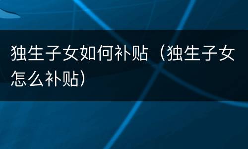 独生子女如何补贴（独生子女怎么补贴）