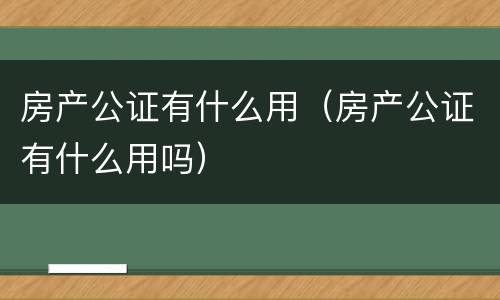 房产公证有什么用（房产公证有什么用吗）