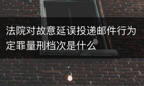 法院对故意延误投递邮件行为定罪量刑档次是什么