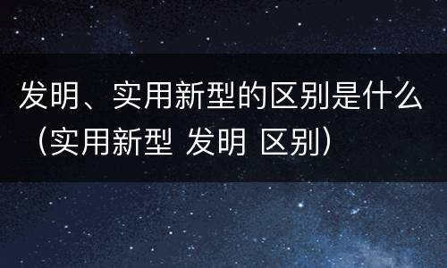 发明、实用新型的区别是什么（实用新型 发明 区别）