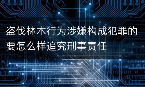 盗伐林木行为涉嫌构成犯罪的要怎么样追究刑事责任