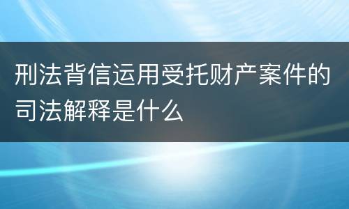 刑法背信运用受托财产案件的司法解释是什么