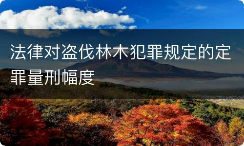 法律对盗伐林木犯罪规定的定罪量刑幅度