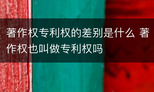 著作权专利权的差别是什么 著作权也叫做专利权吗