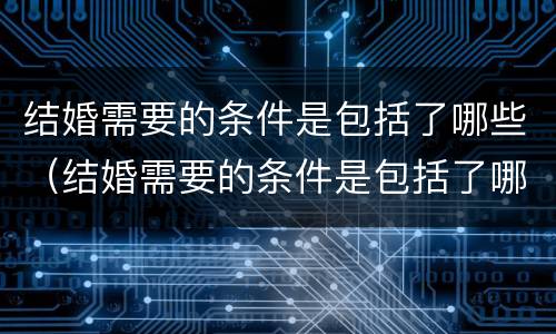 结婚需要的条件是包括了哪些（结婚需要的条件是包括了哪些呢）