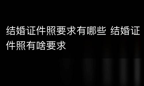 结婚证件照要求有哪些 结婚证件照有啥要求
