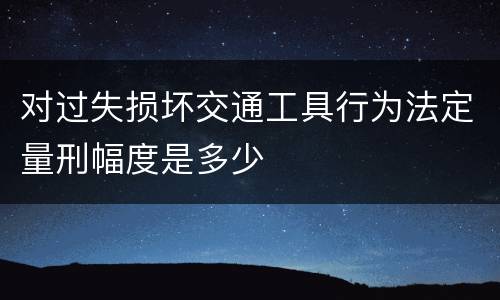 对过失损坏交通工具行为法定量刑幅度是多少