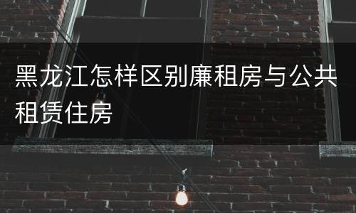 黑龙江怎样区别廉租房与公共租赁住房
