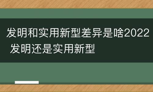 发明和实用新型差异是啥2022 发明还是实用新型