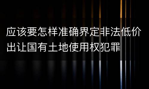 应该要怎样准确界定非法低价出让国有土地使用权犯罪