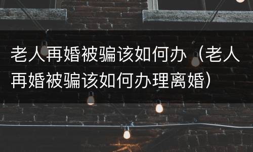 老人再婚被骗该如何办（老人再婚被骗该如何办理离婚）
