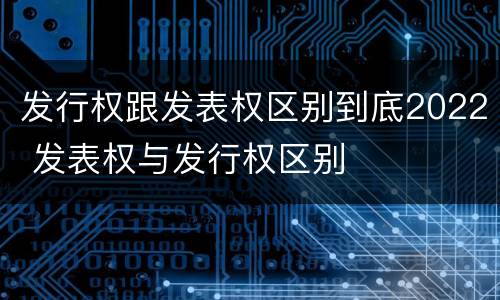 发行权跟发表权区别到底2022 发表权与发行权区别
