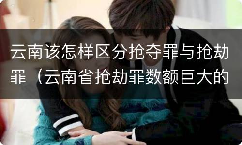 云南该怎样区分抢夺罪与抢劫罪（云南省抢劫罪数额巨大的标准）