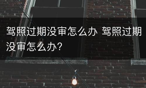驾照过期没审怎么办 驾照过期没审怎么办?