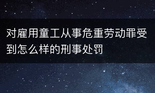 对雇用童工从事危重劳动罪受到怎么样的刑事处罚