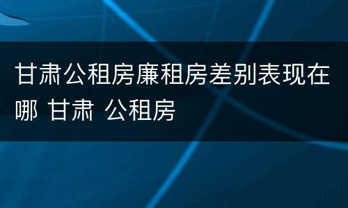 甘肃公租房廉租房差别表现在哪 甘肃 公租房