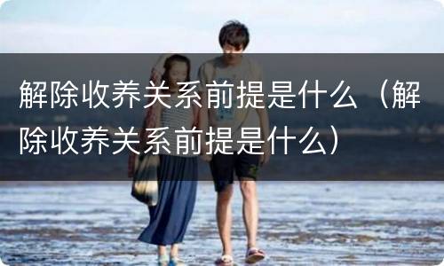 解除收养关系前提是什么（解除收养关系前提是什么）