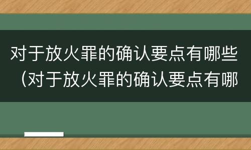 对于放火罪的确认要点有哪些（对于放火罪的确认要点有哪些要求）