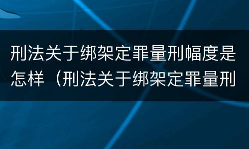 刑法关于绑架定罪量刑幅度是怎样（刑法关于绑架定罪量刑幅度是怎样规定的）