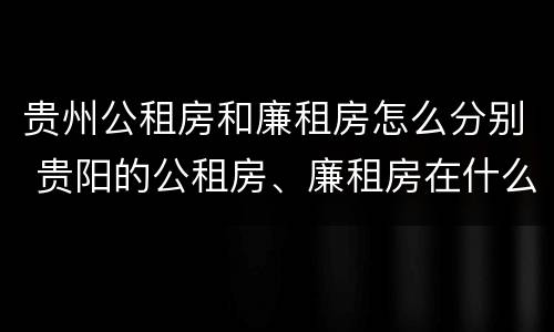 贵州公租房和廉租房怎么分别 贵阳的公租房、廉租房在什么地方?