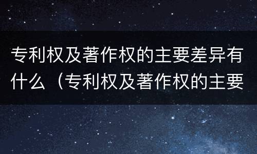专利权及著作权的主要差异有什么（专利权及著作权的主要差异有什么意义）