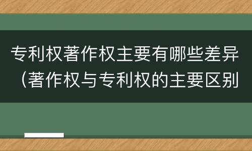 专利权著作权主要有哪些差异（著作权与专利权的主要区别）