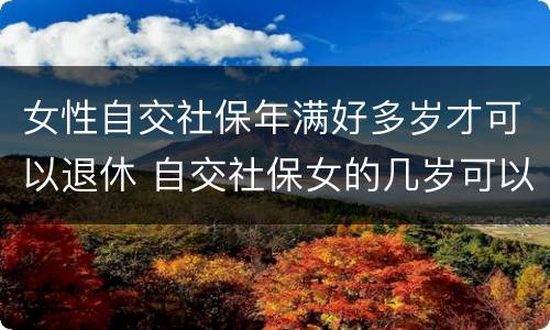 女性自交社保年满好多岁才可以退休 自交社保女的几岁可以拿退休金