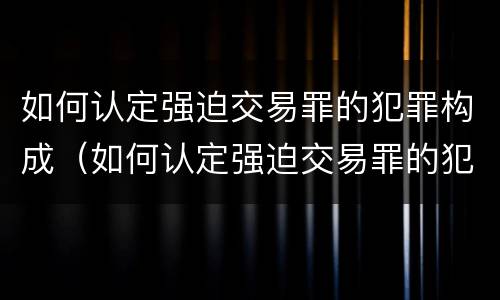 如何认定强迫交易罪的犯罪构成（如何认定强迫交易罪的犯罪构成）