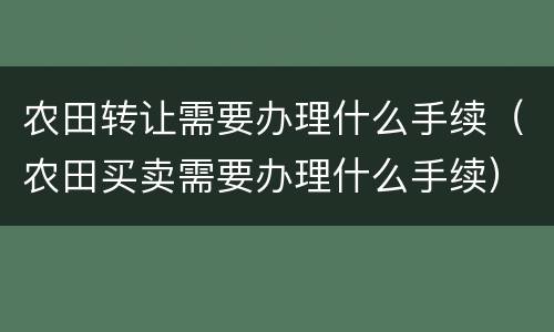 农田转让需要办理什么手续（农田买卖需要办理什么手续）