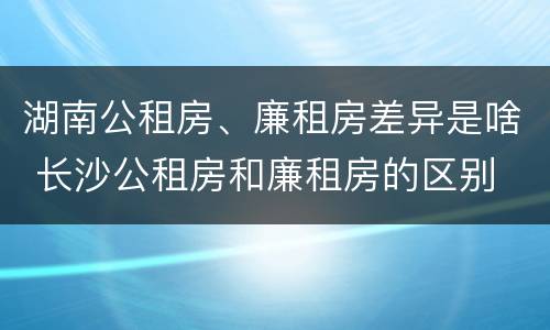 湖南公租房、廉租房差异是啥 长沙公租房和廉租房的区别