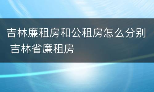 吉林廉租房和公租房怎么分别 吉林省廉租房